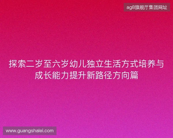 探索二岁至六岁幼儿独立生活方式培养与成长能力提升新路径方向篇